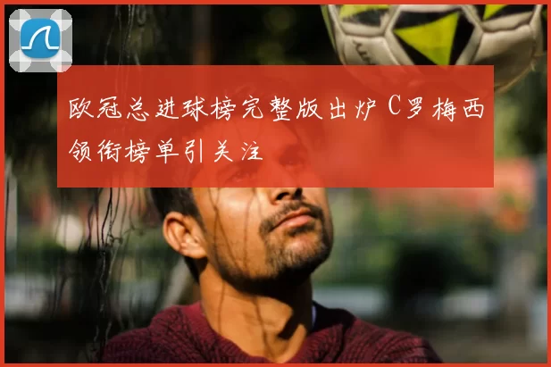 欧冠总进球榜完整版出炉 C罗梅西领衔榜单引关注