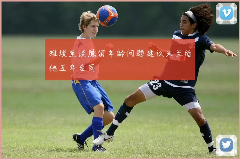 维埃里谈魔笛年龄问题建议米兰给他五年合同