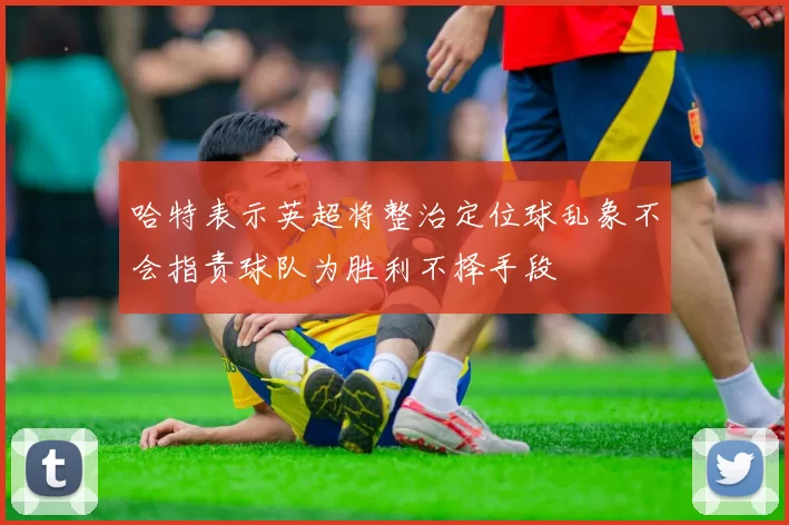 哈特表示英超将整治定位球乱象不会指责球队为胜利不择手段