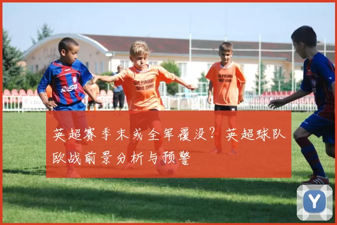 英超赛季末或全军覆没？英超球队欧战前景分析与预警
