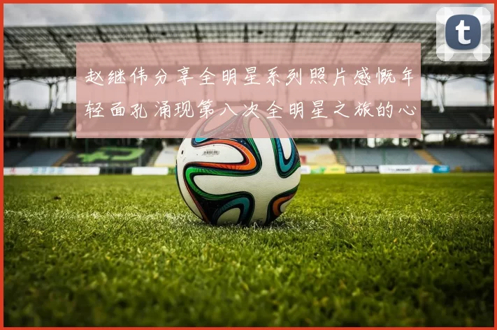 赵继伟分享全明星系列照片感慨年轻面孔涌现第八次全明星之旅的心路历程