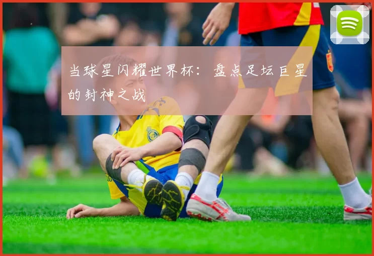 当球星闪耀世界杯:盘点足坛巨星的封神之战
