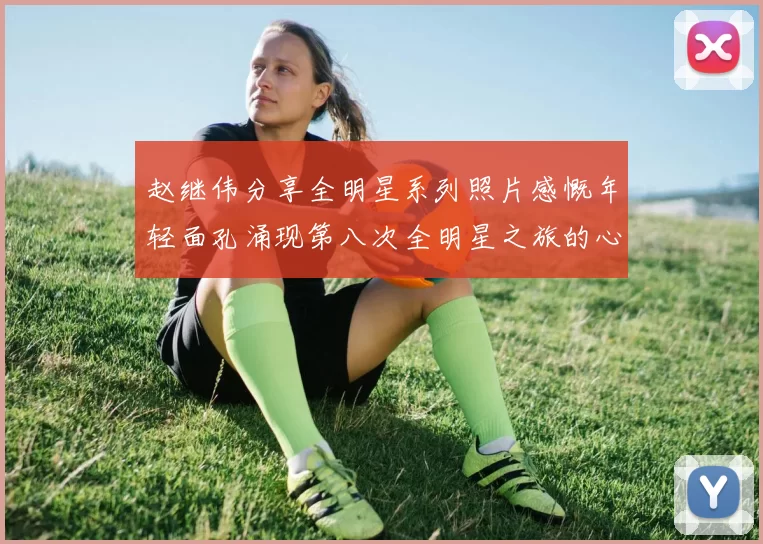 赵继伟分享全明星系列照片感慨年轻面孔涌现第八次全明星之旅的心路历程