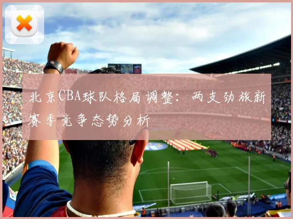 北京CBA球队格局调整：两支劲旅新赛季竞争态势分析