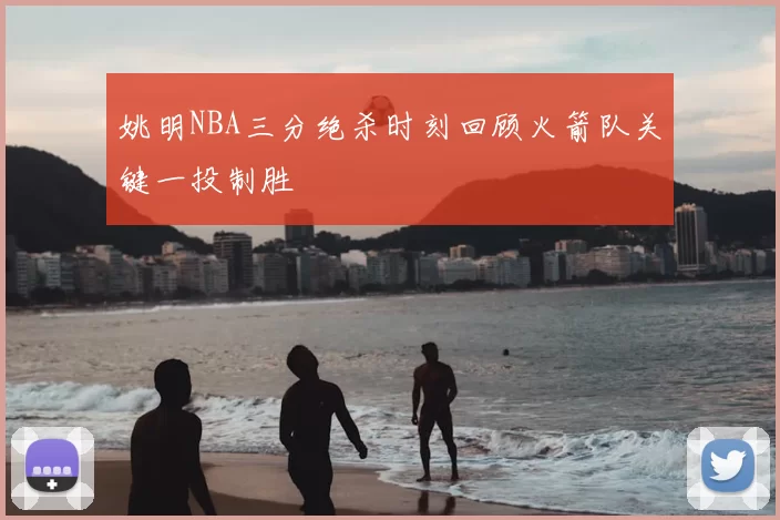 姚明NBA三分绝杀时刻回顾火箭队关键一投制胜