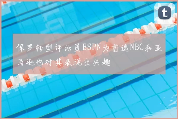 保罗转型评论员ESPN为首选NBC和亚马逊也对其表现出兴趣