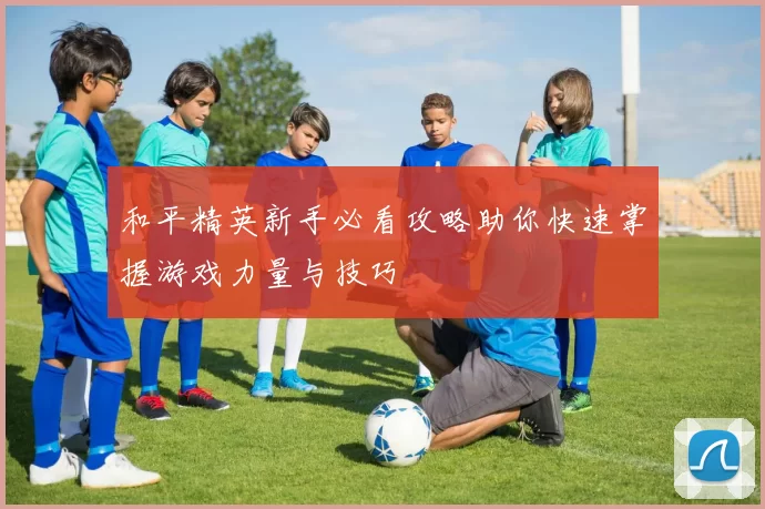 和平精英新手必看攻略助你快速掌握游戏力量与技巧