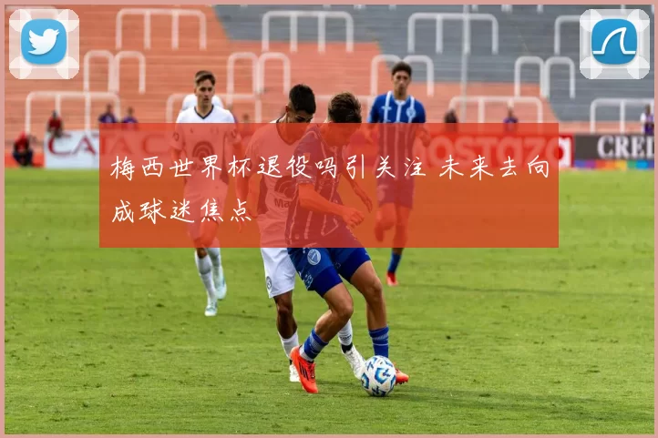梅西世界杯退役吗引关注 未来去向成球迷焦点