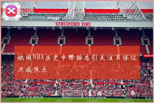 姚明NBA历史中锋排名引关注具体位次成焦点
