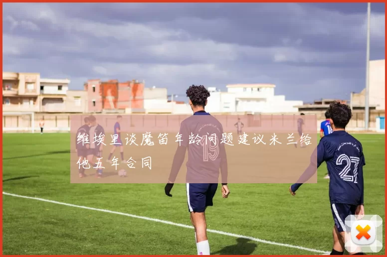 维埃里谈魔笛年龄问题建议米兰给他五年合同