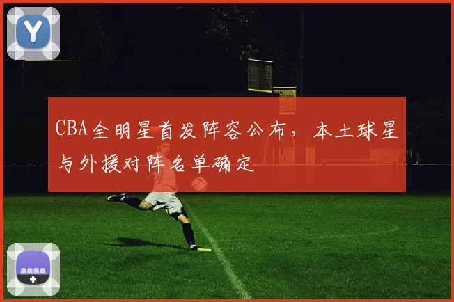 CBA全明星首发阵容公布,本土球星与外援对阵名单确定