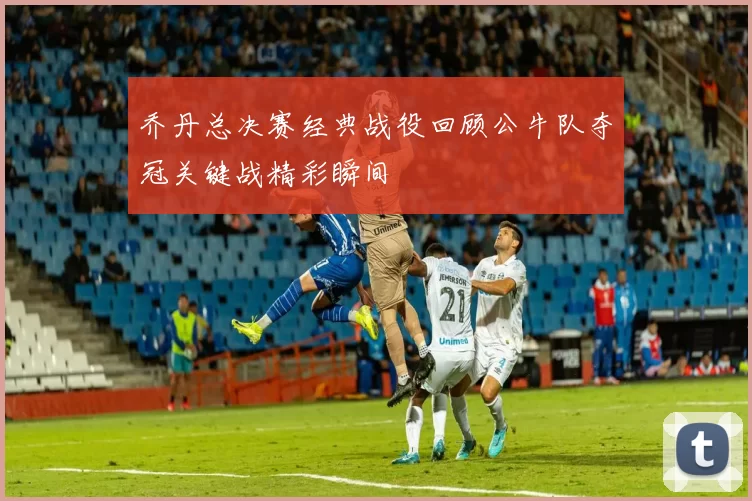 乔丹总决赛经典战役回顾公牛队夺冠关键战精彩瞬间