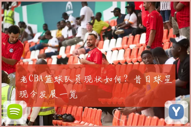 老CBA篮球队员现状如何？昔日球星现今发展一览