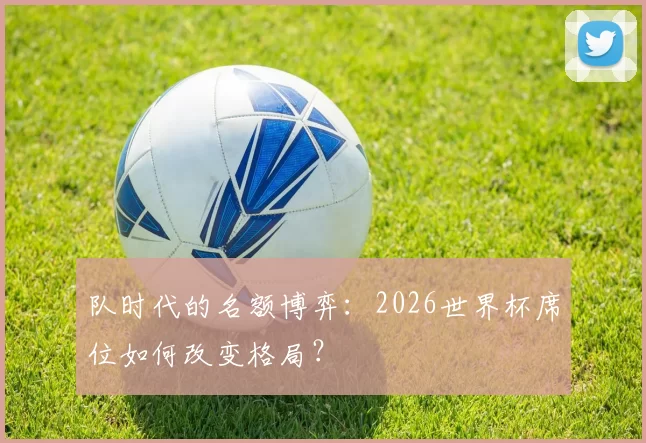 队时代的名额博弈：2026世界杯席位如何改变格局？