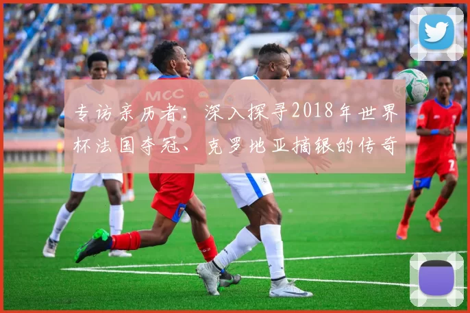 专访亲历者:深入探寻2018年世界杯法国夺冠、克罗地亚摘银的传奇历程
