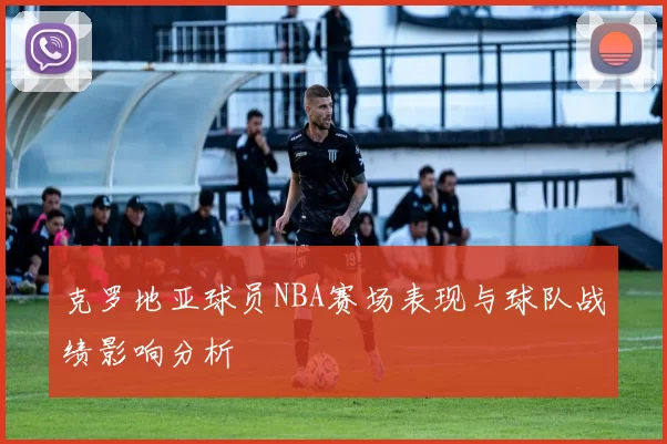 克罗地亚球员NBA赛场表现与球队战绩影响分析