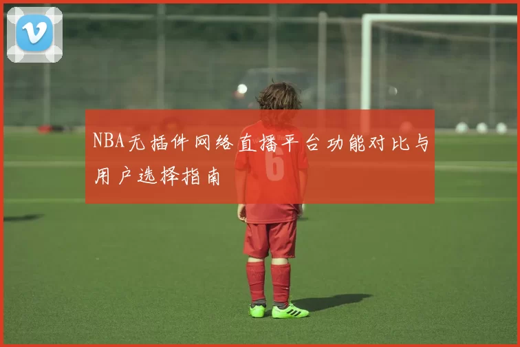 NBA无插件网络直播平台功能对比与用户选择指南