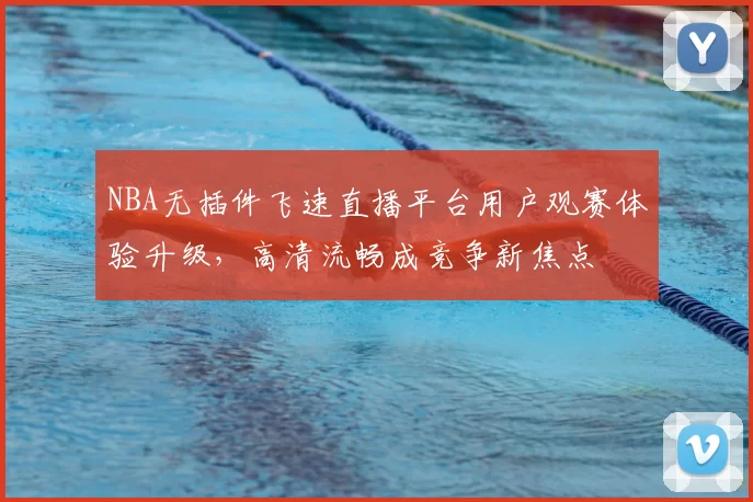 NBA无插件飞速直播平台用户观赛体验升级，高清流畅成竞争新焦点
