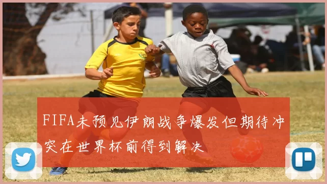 FIFA未预见伊朗战争爆发但期待冲突在世界杯前得到解决