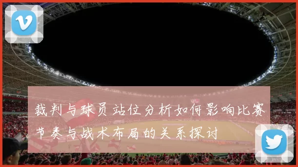 裁判与球员站位分析如何影响比赛节奏与战术布局的关系探讨