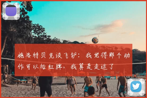 施洛特贝克谈飞铲:我觉得那个动作可以给红牌,我算是走运了