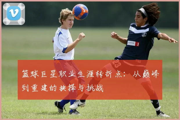 篮球巨星职业生涯转折点：从巅峰到重建的抉择与挑战