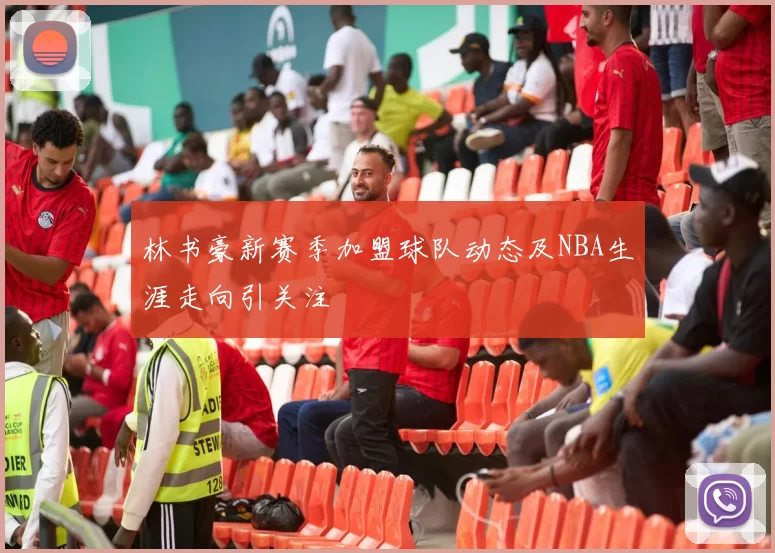 林书豪新赛季加盟球队动态及NBA生涯走向引关注