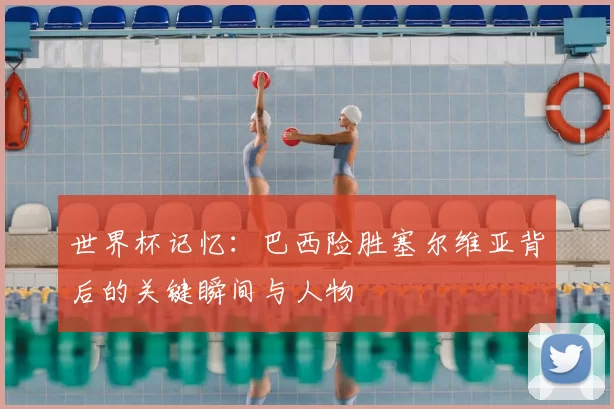 世界杯记忆:巴西险胜塞尔维亚背后的关键瞬间与人物