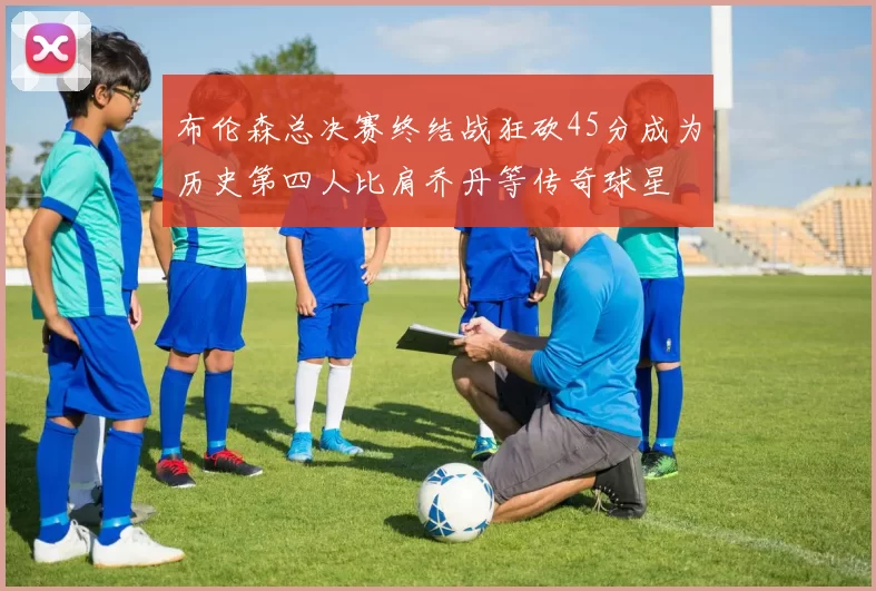 布伦森总决赛终结战狂砍45分成为历史第四人比肩乔丹等传奇球星