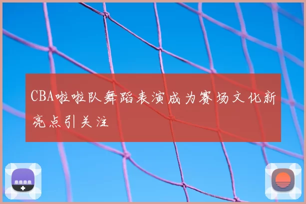 CBA啦啦队舞蹈表演成为赛场文化新亮点引关注
