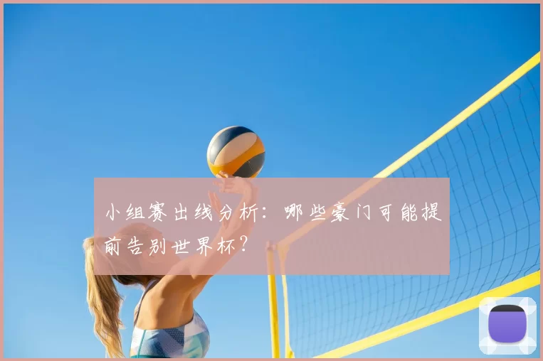 小组赛出线分析:哪些豪门可能提前告别世界杯?